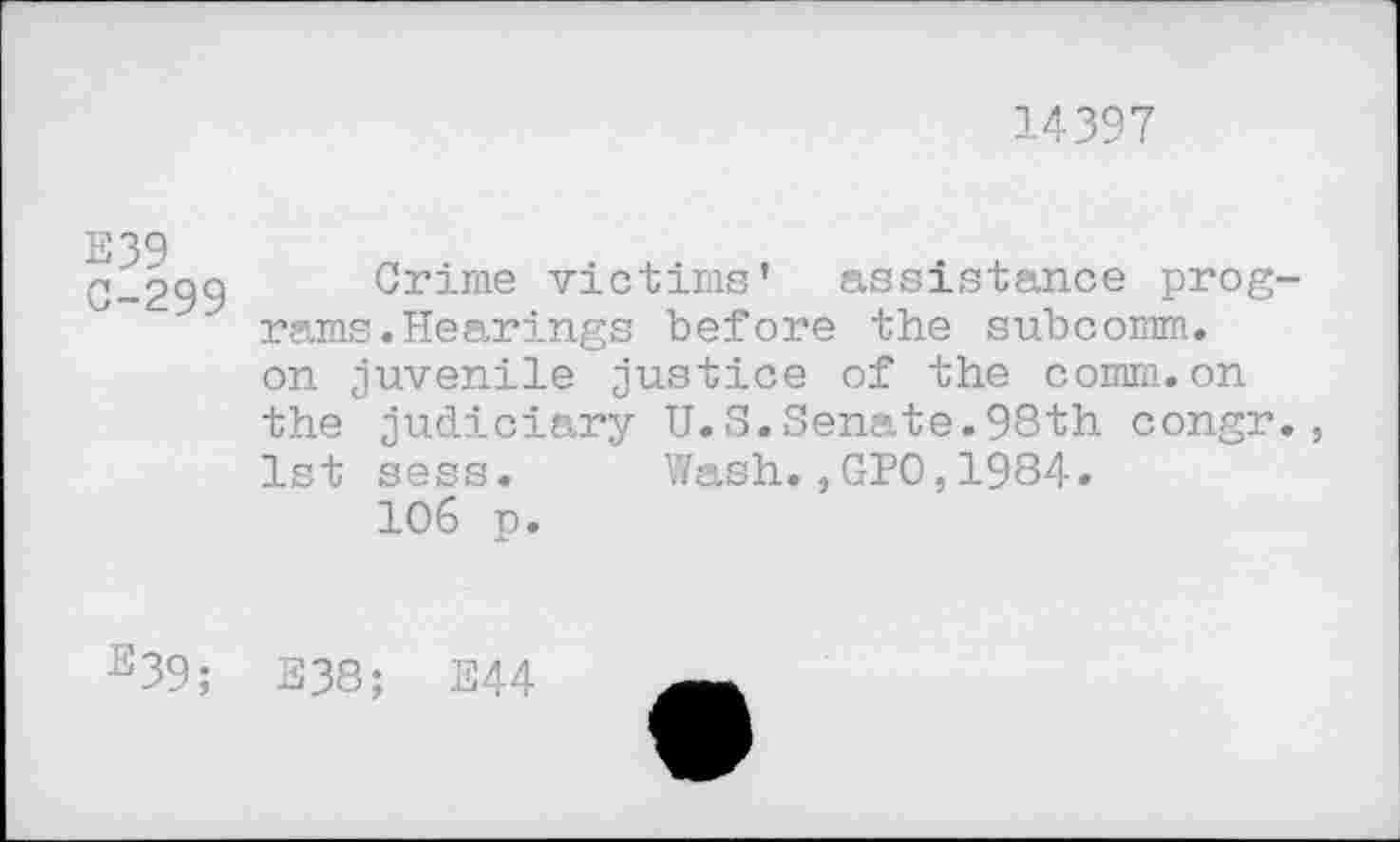 ﻿14397
E39 0-299
Crime victims’ assistance programs . Hearings before the subcomm, on juvenile justice of the comm.on the judiciary U.S.Senate.98th congr., 1st sess. Wash.,GPO,1984.
106 p.
e39; E38; E44